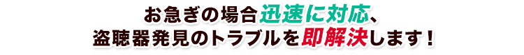 お急ぎの場合迅速に駆けつけ、盗聴器発見のトラブルを即解決します！