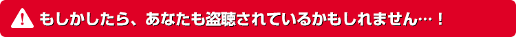 もしかしたら、あなたも盗聴されているかもしれません…！